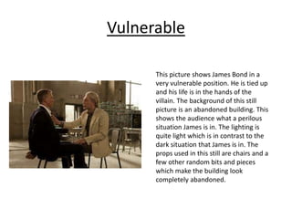 Vulnerable
This picture shows James Bond in a
very vulnerable position. He is tied up
and his life is in the hands of the
villain. The background of this still
picture is an abandoned building. This
shows the audience what a perilous
situation James is in. The lighting is
quite light which is in contrast to the
dark situation that James is in. The
props used in this still are chairs and a
few other random bits and pieces
which make the building look
completely abandoned.
 