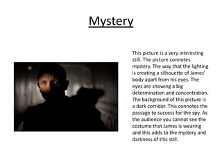 Mystery
This picture is a very interesting
still. The picture connotes
mystery. The way that the lighting
is creating a silhouette of James’
body apart from his eyes. The
eyes are showing a big
determination and concentration.
The background of this picture is
a dark corridor. This connotes the
passage to success for the spy. As
the audience you cannot see the
costume that James is wearing
and this adds to the mystery and
darkness of this still.
 