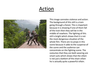 Action
This image connotes violence and action.
The background of this still is a train
going through a forest. This is important
because it is showing if one of them fall
of the train then they will be in the
middle of nowhere. The lighting of this
still is bright which shows that it is not
the most dangerous situation of the
whole film. There are no props in this
scene because it adds to the suspense of
the scene and the audience can
concentrate on the fighting scene. The
costumes that they are both wearing are
smart suits which shows that the villain
is not just a bottom of the chain villain
he is actually quite a powerful villain.
 