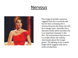 Nervous
This image of Jennifer Lawrence
suggests that she is currently safe
but her face is showing she is
nervous because she knows she will
be in danger soon. Secondly she is
dressed smartly which connotes she
is an important character in the
film. The environment that she is in
is a studio where she is being
interviewed about the hunger
games. The lighting on her is quite
bright which suggests that she is
centre of attention.
 