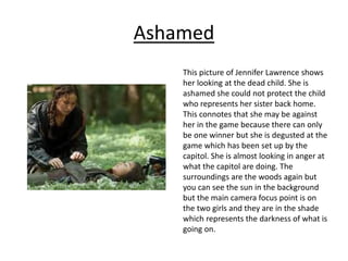 Ashamed
This picture of Jennifer Lawrence shows
her looking at the dead child. She is
ashamed she could not protect the child
who represents her sister back home.
This connotes that she may be against
her in the game because there can only
be one winner but she is degusted at the
game which has been set up by the
capitol. She is almost looking in anger at
what the capitol are doing. The
surroundings are the woods again but
you can see the sun in the background
but the main camera focus point is on
the two girls and they are in the shade
which represents the darkness of what is
going on.
 