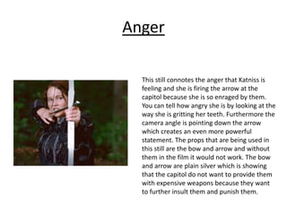 Anger
This still connotes the anger that Katniss is
feeling and she is firing the arrow at the
capitol because she is so enraged by them.
You can tell how angry she is by looking at the
way she is gritting her teeth. Furthermore the
camera angle is pointing down the arrow
which creates an even more powerful
statement. The props that are being used in
this still are the bow and arrow and without
them in the film it would not work. The bow
and arrow are plain silver which is showing
that the capitol do not want to provide them
with expensive weapons because they want
to further insult them and punish them.
 