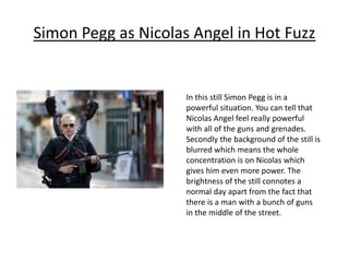 Simon Pegg as Nicolas Angel in Hot Fuzz
In this still Simon Pegg is in a
powerful situation. You can tell that
Nicolas Angel feel really powerful
with all of the guns and grenades.
Secondly the background of the still is
blurred which means the whole
concentration is on Nicolas which
gives him even more power. The
brightness of the still connotes a
normal day apart from the fact that
there is a man with a bunch of guns
in the middle of the street.
 