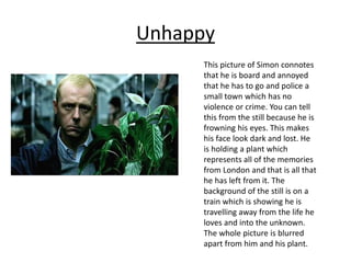 Unhappy
This picture of Simon connotes
that he is board and annoyed
that he has to go and police a
small town which has no
violence or crime. You can tell
this from the still because he is
frowning his eyes. This makes
his face look dark and lost. He
is holding a plant which
represents all of the memories
from London and that is all that
he has left from it. The
background of the still is on a
train which is showing he is
travelling away from the life he
loves and into the unknown.
The whole picture is blurred
apart from him and his plant.
 