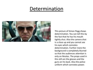 Determination
This picture of Simon Pegg shows
determination. You can tell this by
the fact that he has his mouth
tightly shut. Also the camera shot
is a close up and you cannot see
his eyes which connotes
determination. Further more the
background is completely blurred
so that the audiences attention is
only on Nicolas. The props used in
this still are the glasses and the
guns on his back. Also the police
uniform which connotes power.
 