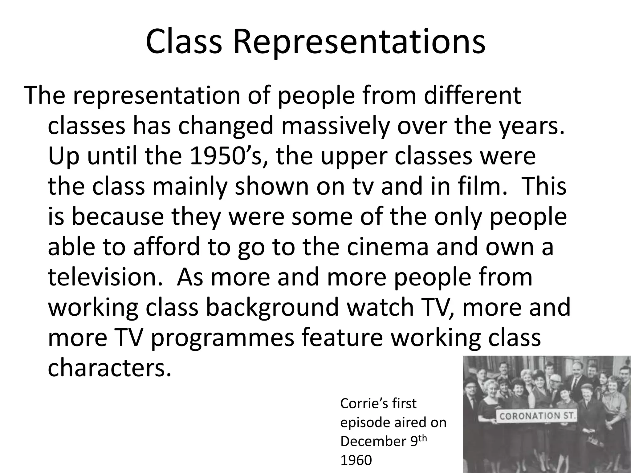 Class Representations
The representation of people from different
classes has changed massively over the years.
Up until the 1950’s, the upper classes were
the class mainly shown on tv and in film. This
is because they were some of the only people
able to afford to go to the cinema and own a
television. As more and more people from
working class background watch TV, more and
more TV programmes feature working class
characters.
Corrie’s first
episode aired on
December 9th
1960
 