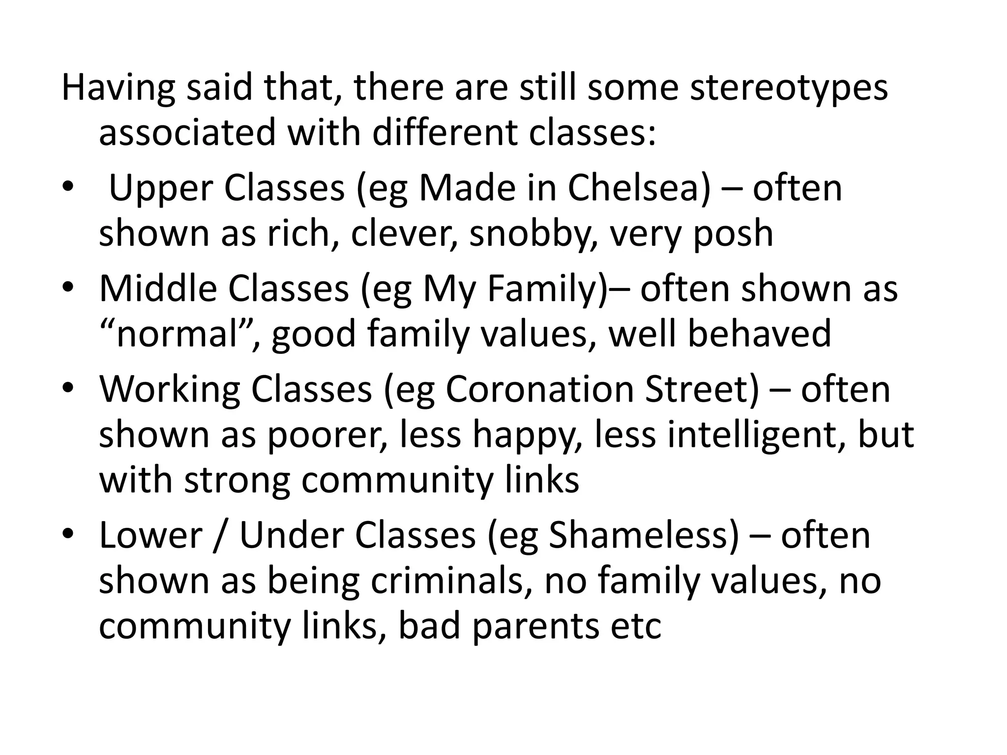 Having said that, there are still some stereotypes
associated with different classes:
• Upper Classes (eg Made in Chelsea) – often
shown as rich, clever, snobby, very posh
• Middle Classes (eg My Family)– often shown as
“normal”, good family values, well behaved
• Working Classes (eg Coronation Street) – often
shown as poorer, less happy, less intelligent, but
with strong community links
• Lower / Under Classes (eg Shameless) – often
shown as being criminals, no family values, no
community links, bad parents etc
 
