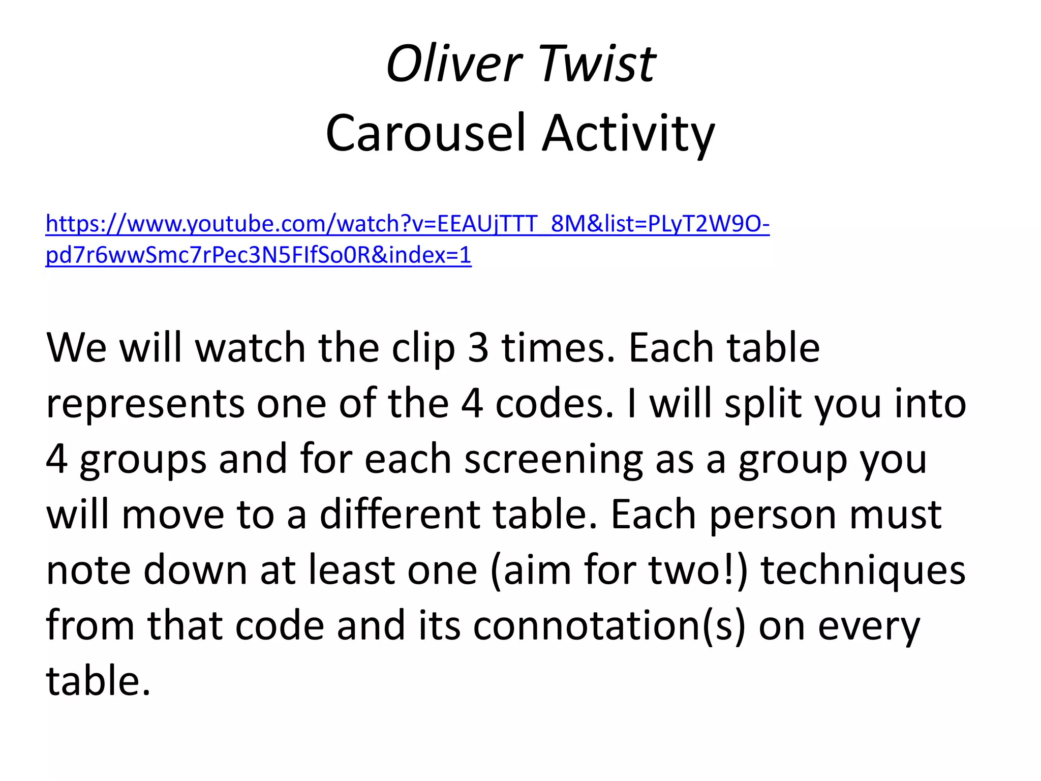 Oliver Twist
Carousel Activity
https://www.youtube.com/watch?v=EEAUjTTT_8M&list=PLyT2W9O-
pd7r6wwSmc7rPec3N5FIfSo0R&index=1
We will watch the clip 3 times. Each table
represents one of the 4 codes. I will split you into
4 groups and for each screening as a group you
will move to a different table. Each person must
note down at least one (aim for two!) techniques
from that code and its connotation(s) on every
table.
 