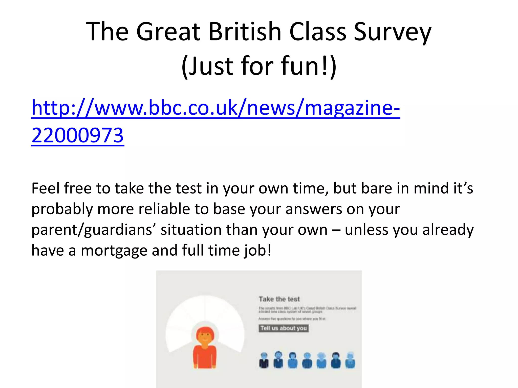 The Great British Class Survey
(Just for fun!)
http://www.bbc.co.uk/news/magazine-
22000973
Feel free to take the test in your own time, but bare in mind it’s
probably more reliable to base your answers on your
parent/guardians’ situation than your own – unless you already
have a mortgage and full time job!
 