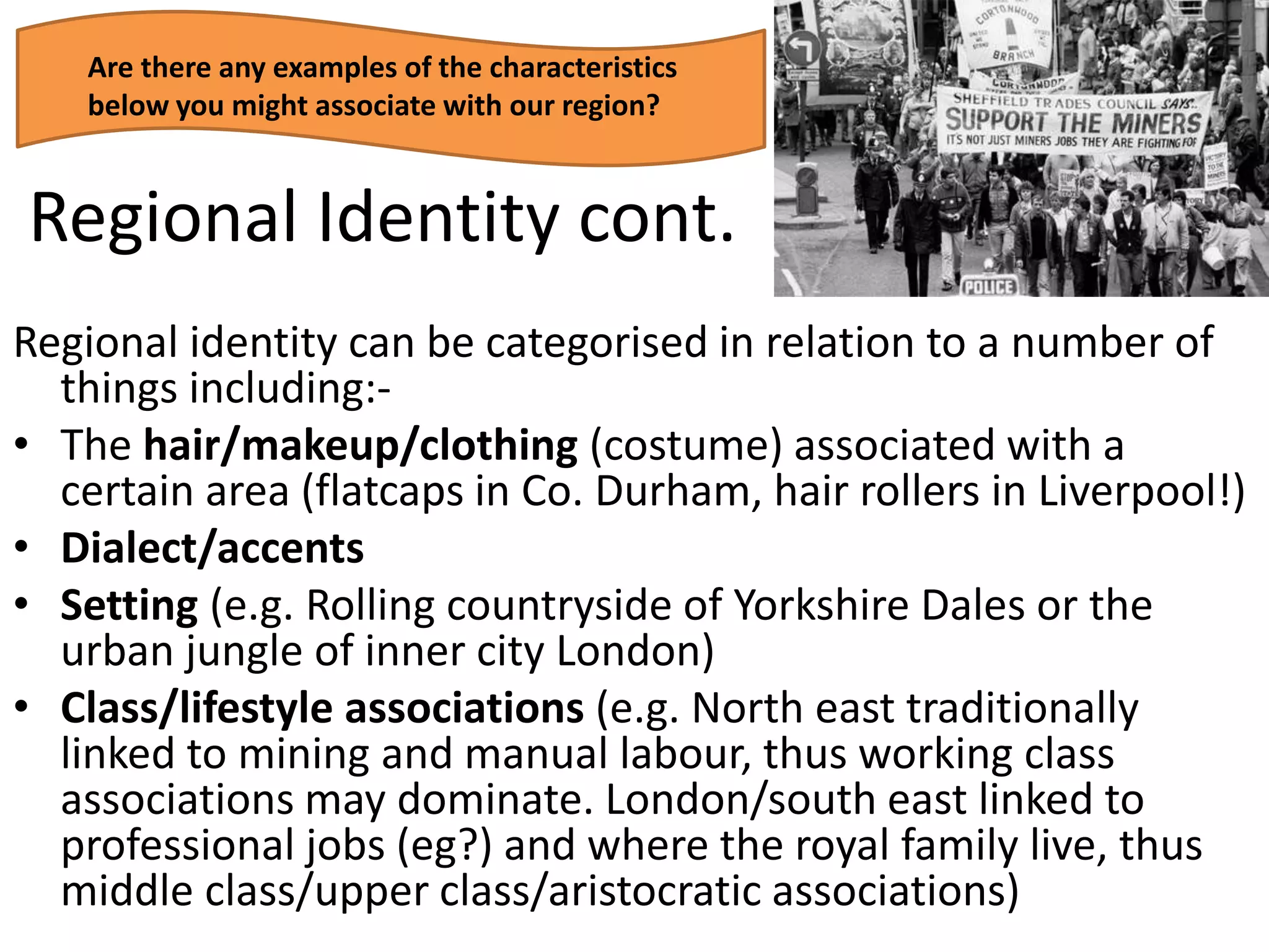 Regional Identity cont.
Regional identity can be categorised in relation to a number of
things including:-
• The hair/makeup/clothing (costume) associated with a
certain area (flatcaps in Co. Durham, hair rollers in Liverpool!)
• Dialect/accents
• Setting (e.g. Rolling countryside of Yorkshire Dales or the
urban jungle of inner city London)
• Class/lifestyle associations (e.g. North east traditionally
linked to mining and manual labour, thus working class
associations may dominate. London/south east linked to
professional jobs (eg?) and where the royal family live, thus
middle class/upper class/aristocratic associations)
Are there any examples of the characteristics
below you might associate with our region?
 