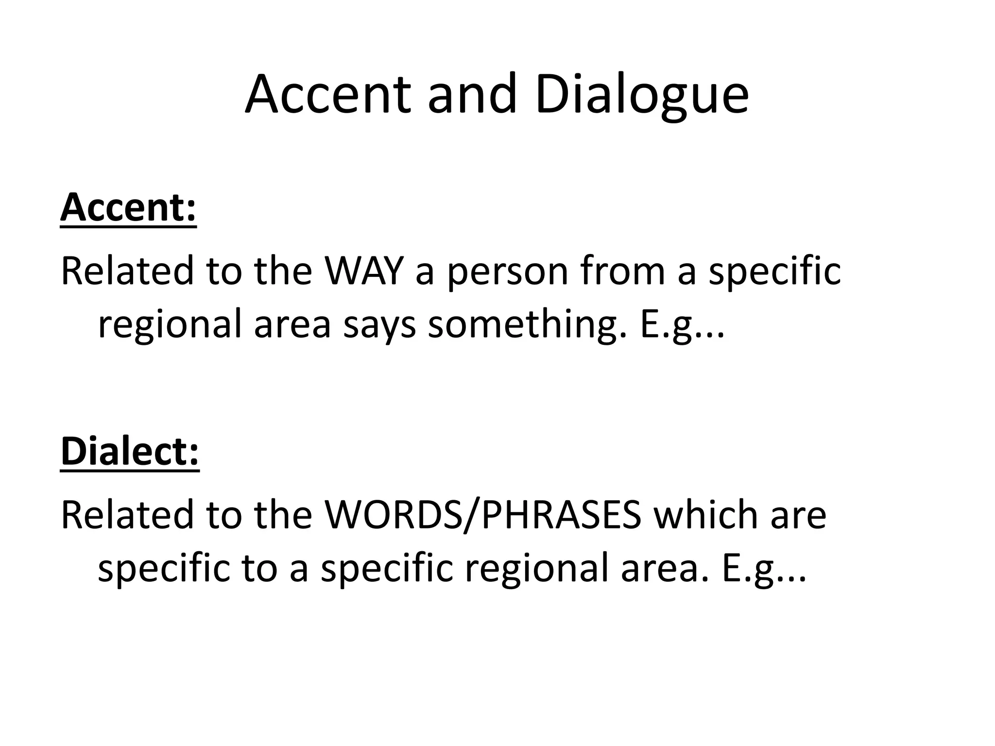 Accent and Dialogue
Accent:
Related to the WAY a person from a specific
regional area says something. E.g...
Dialect:
Related to the WORDS/PHRASES which are
specific to a specific regional area. E.g...
 
