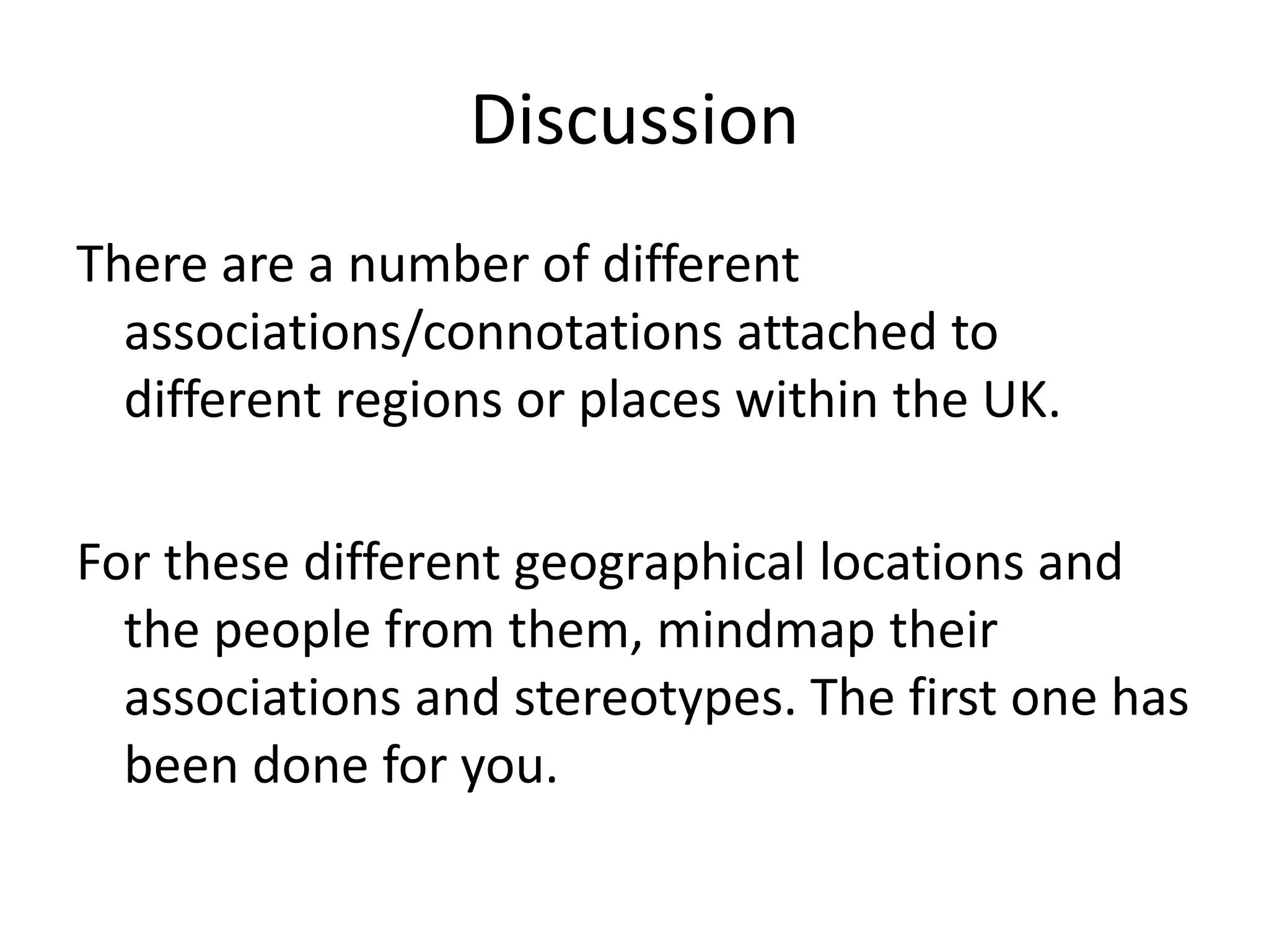 Discussion
There are a number of different
associations/connotations attached to
different regions or places within the UK.
For these different geographical locations and
the people from them, mindmap their
associations and stereotypes. The first one has
been done for you.
 