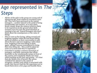 Age represented in The StepsAll five of the girls in the group are young and of adolescent age, from sixteen to seventeen years old. They have been portrayed as the typical teenagers – carefree almost to the point of being irresponsible and careless, as is seen when Krissy simply drops the camera (which is likely to be expensive) on the ground when Kelly screams even if it is for the good intention of running to her aid. Typical teenagers who don’t think about the consequences or the value of things.  They’re seen as fun-loving, joking around and laughing together while the tent keeps falling and even shallow as their conversation is only about the here and now (making a video diary now, laughing at the tent falling on Kate again, asking if anyone remembered to bring that extra thing etc).  This could be taken by some as to mean that they’re superficial.Conceited is another common stereotype of teenagers, and Kelly represents that whole-heartedly as she unashamedly jumps in front of the camera and completely blocks out Anna while touching up her hair and posing – it’s clear that she thinks a lot of herself. She seems confident but almost to the extent of arrogance, another trait which is associated with youth; they haven’t had the life experience yet to knock them down a few pegs and humble them.