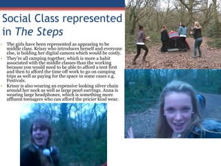 Social Class represented in The StepsThe girls have been represented as appearing to be middle class. Krissy who introduces herself and everyone else, is holding her digital camera which would be costly. They’re all camping together, which is more a habit associated with the middle classes than the working because you would need to be able to afford a tent first and then to afford the time off work to go on camping trips as well as paying for the space in some cases e.g. Festivals. Krissy is also wearing an expensive looking silver chain around her neck as well as large pearl earrings. Anna is wearing large headphones, which is something more affluent teenagers who can afford the pricier kind wear.