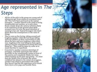 Age represented in The StepsAll five of the girls in the group are young and of adolescent age, from sixteen to seventeen years old. They have been portrayed as the typical teenagers – carefree almost to the point of being irresponsible and careless, as is seen when Krissy simply drops the camera (which is likely to be expensive) on the ground when Kelly screams even if it is for the good intention of running to her aid. Typical teenagers who don’t think about the consequences or the value of things.  They’re seen as fun-loving, joking around and laughing together while the tent keeps falling and even shallow as their conversation is only about the here and now (making a video diary now, laughing at the tent falling on Kate again, asking if anyone remembered to bring that extra thing etc).  This could be taken by some as to mean that they’re superficial.Conceited is another common stereotype of teenagers, and Kelly represents that whole-heartedly as she unashamedly jumps in front of the camera and completely blocks out Anna while touching up her hair and posing – it’s clear that she thinks a lot of herself. She seems confident but almost to the extent of arrogance, another trait which is associated with youth; they haven’t had the life experience yet to knock them down a few pegs and humble them.