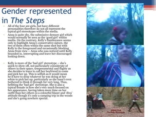 Gender represented in The StepsAll of the four are girls, but have different personalities therefore do not all represent the typical girl stereotypes within the media.Anna is quite shy, the submissive demure girl which would normally be seen as the ‘good girl’ within media. On the contrary, Kelly’s flamboyance seems only to highlight Anna’s conservative nature, the two of them often within the same shot but with Kelly to the foreground and occasionally blocking Anna from view – Anna who was noticed until Kelly bounded in, interrupting and leave her discouraged looking down.Kelly is more of the ‘bad girl’ stereotype – she’s quick to show off, not particularly considerate of others in their space, temperamental and flighty as she decides to leave to call her boyfriend to come and pick her up. This is selfish as it would mean he’d have to drop whatever he was doing at her whim to pick her up, particularly as she hasn’t even bothered to think it through for very long. Thus, befitting the ‘bad girl’ stereotype. She is also a typical female in how she’s very much focused on her appearance, having taken more time on her outfit than her others in a colourful blazer and ‘diva’ attitude though it’s only a camping trip in the woods and she’s going nowhere special.