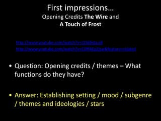 First impressions…
Opening Credits The Wire and
A Touch of Frost
• http://www.youtube.com/watch?v=J1S69staui8
• http://www.youtube.com/watch?v=CDffAEg2jsw&feature=related

• Question: Opening credits / themes – What
functions do they have?
• Answer: Establishing setting / mood / subgenre
/ themes and ideologies / stars

 