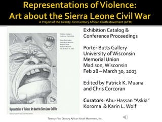 Exhibition Catalog &
Conference Proceedings
Porter Butts Gallery
University ofWisconsin
Memorial Union
Madison,Wisconsin
Feb 28 – March 30, 2003
Edited by Patrick K. Muana
and Chris Corcoran
Curators:Abu-Hassan “Askia”
Koroma & Karin L.Wolf
Twenty-First Century AfricanYouth Movement, Inc.
 