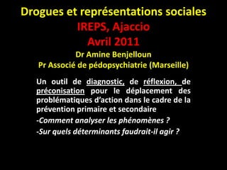 Drogues et représentations sociales
          IREPS, Ajaccio
            Avril 2011
             Dr Amine Benjelloun
   Pr Associé de pédopsychiatrie (Marseille)
  Un outil de diagnostic, de réflexion, de
  préconisation pour le déplacement des
  problématiques d’action dans le cadre de la
  prévention primaire et secondaire
  -Comment analyser les phénomènes ?
  -Sur quels déterminants faudrait-il agir ?
 