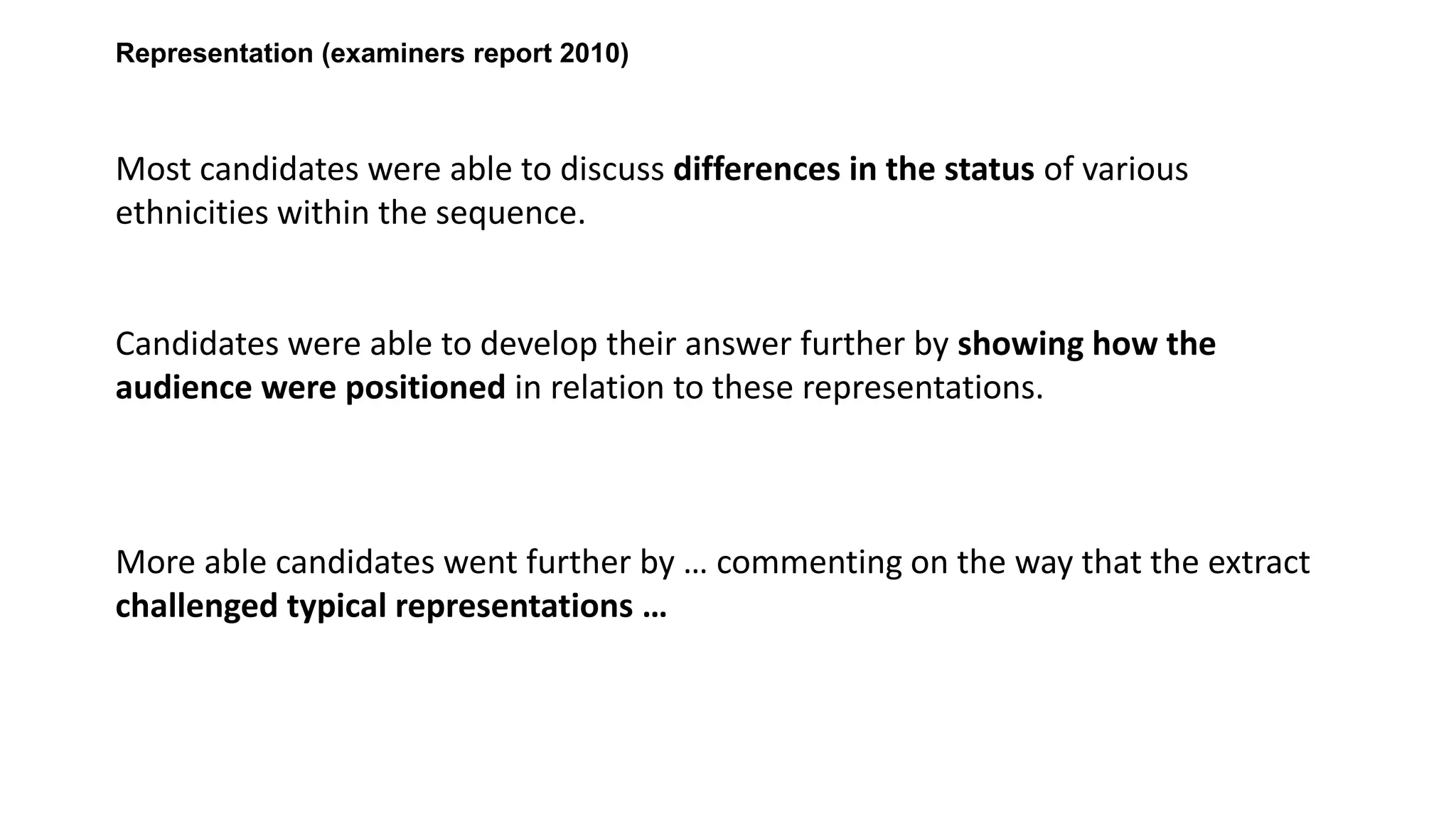 Representation (examiners report 2010)

Most candidates were able to discuss differences in the status of various
ethnicities within the sequence.

Candidates were able to develop their answer further by showing how the
audience were positioned in relation to these representations.

More able candidates went further by … commenting on the way that the extract
challenged typical representations …

 