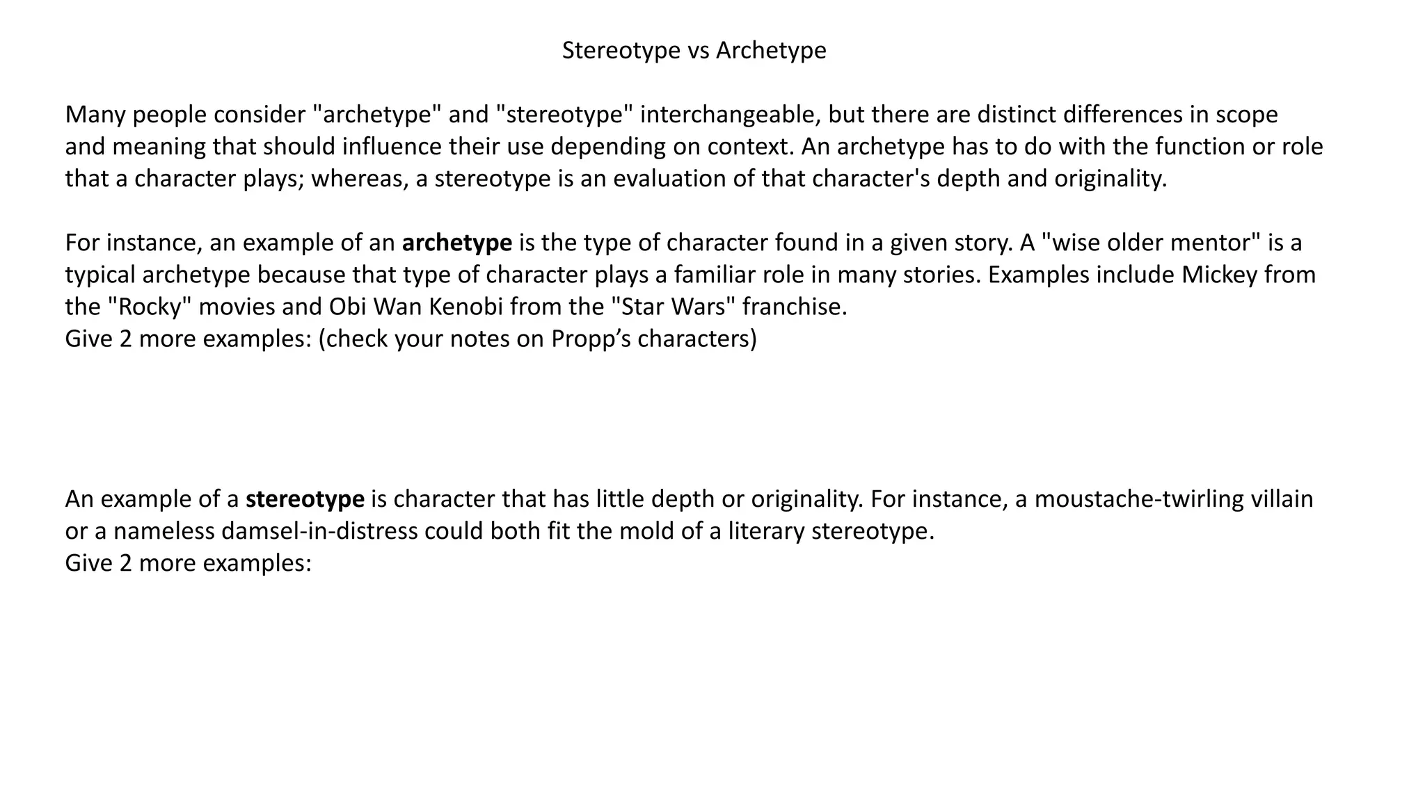 Stereotype vs Archetype
Many people consider "archetype" and "stereotype" interchangeable, but there are distinct differences in scope
and meaning that should influence their use depending on context. An archetype has to do with the function or role
that a character plays; whereas, a stereotype is an evaluation of that character's depth and originality.

For instance, an example of an archetype is the type of character found in a given story. A "wise older mentor" is a
typical archetype because that type of character plays a familiar role in many stories. Examples include Mickey from
the "Rocky" movies and Obi Wan Kenobi from the "Star Wars" franchise.
Give 2 more examples: (check your notes on Propp’s characters)

An example of a stereotype is character that has little depth or originality. For instance, a moustache-twirling villain
or a nameless damsel-in-distress could both fit the mold of a literary stereotype.
Give 2 more examples:

 
