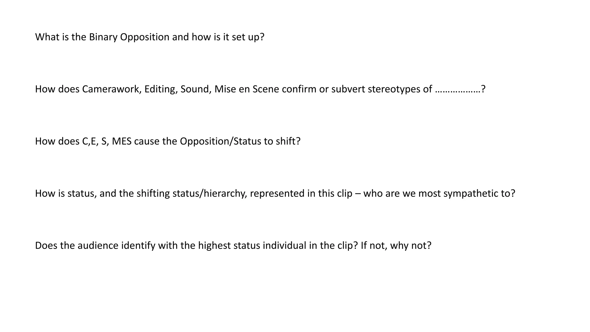 What is the Binary Opposition and how is it set up?

How does Camerawork, Editing, Sound, Mise en Scene confirm or subvert stereotypes of ………………?

How does C,E, S, MES cause the Opposition/Status to shift?

How is status, and the shifting status/hierarchy, represented in this clip – who are we most sympathetic to?

Does the audience identify with the highest status individual in the clip? If not, why not?

 