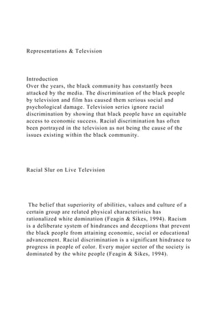 Representations & Television
Introduction
Over the years, the black community has constantly been
attacked by the media. The discrimination of the black people
by television and film has caused them serious social and
psychological damage. Television series ignore racial
discrimination by showing that black people have an equitable
access to economic success. Racial discrimination has often
been portrayed in the television as not being the cause of the
issues existing within the black community.
Racial Slur on Live Television
The belief that superiority of abilities, values and culture of a
certain group are related physical characteristics has
rationalized white domination (Feagin & Sikes, 1994). Racism
is a deliberate system of hindrances and deceptions that prevent
the black people from attaining economic, social or educational
advancement. Racial discrimination is a significant hindrance to
progress in people of color. Every major sector of the society is
dominated by the white people (Feagin & Sikes, 1994).
 