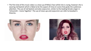• The first shot of this music video is a close up of Miley’s face whilst she is crying, however she is
wearing red lipstick which is likely to be the aspect of mise-en-scene that grabs the audiences
attention. The use of red lipstick connotes voyeurism, similar to the leading female singer in
‘Echosmith – Come Together’. The use of close ups and voyeurism can refer to Goodwin’s
theories.
 