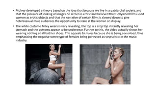 • Mulvey developed a theory based on the idea that because we live in a patriarchal society, and
that the pleasure of looking at images on screen is erotic and believed that Hollywood films used
women as erotic objects and that the narrative of certain films is slowed down to give
heterosexual male audiences the opportunity to stare at the woman on display.
• The white costume Miley wears is very revealing, the top is a crop top instantly revealing her
stomach and the bottoms appear to be underwear. Further to this, the video actually shows her
wearing nothing at all but her shoes. This appeals to males because she is being sexualised, thus
emphasising the negative stereotype of females being portrayed as voyeuristic in the music
industry.
 