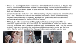 • The use of a revealing costume/no costume is a distraction to a male audience, as they are more
likely to concentrate on this rather than her talent of singing. Additionally, the actions she uses
throughout the music video appear as quite seductive. For instance, the way she touches her
body and licks a hammer.
• Lyrics included in the track are: ‘I came in like a wrecking ball’, ‘you wrecked me’, ‘I never meant to
start a war’. The lyrics ‘you wrecked me’ can relate to Goodwin’s theory of the relationship
between lyrics and visuals. As the video, ‘wrecking ball’ shows Miley destroying a building,
perhaps trying to escape her feelings of feeling ‘wrecked’
• Although, the video concentrates on Miley’s physical features and represents Miley as a
voyeuristic object within the music industry, it also represents her as broken and fragile – in the
close ups of her face, she is crying indicating that she is in an emotional state. Close ups are used
to signify importance, therefore the audience should be concentrating on the way she feels,
rather than her body. It is evident that the way she behaves is due to the way she feels.
 