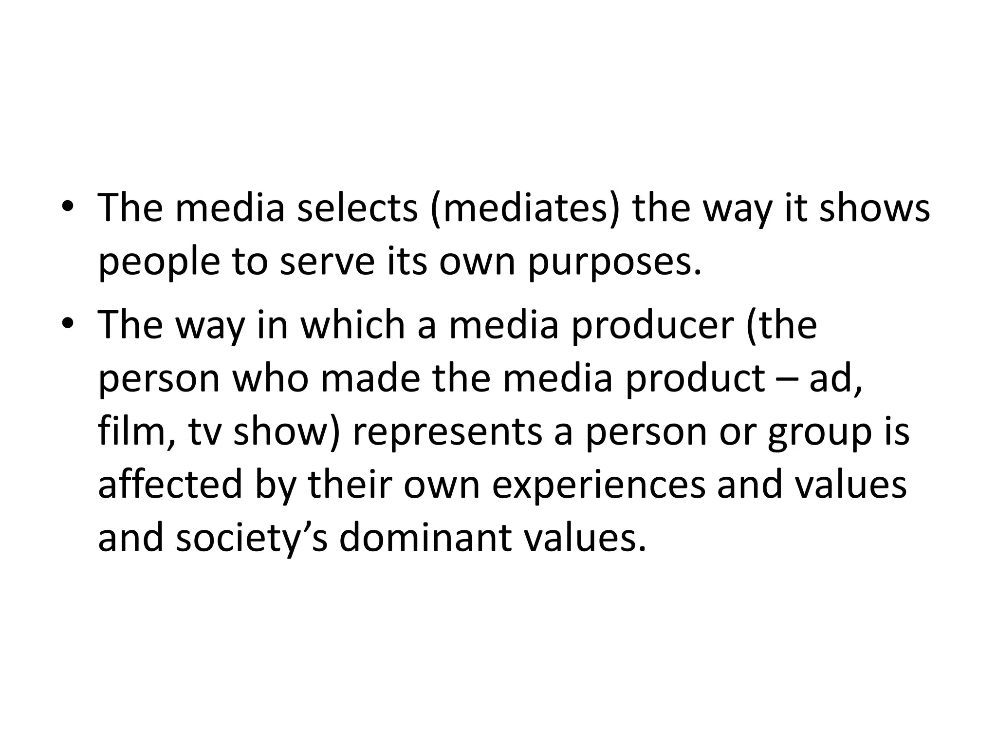 The media selects (mediates) the way it shows people to serve its own purposes.The way in which a media producer (the person who made the media product – ad, film, tv show) represents a person or group is affected by their own experiences and values and society’s dominant values.