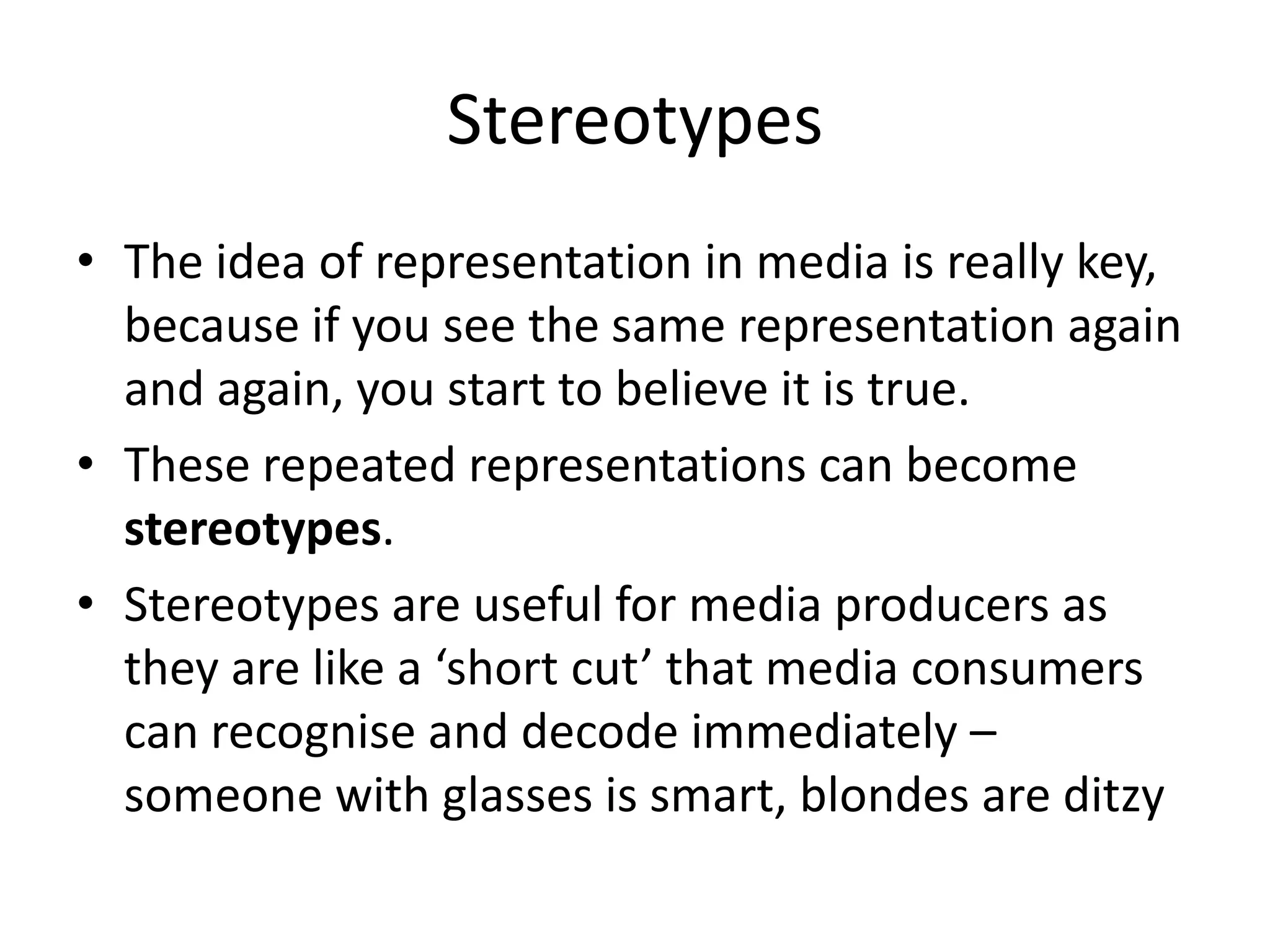 StereotypesThe idea of representation in media is really key, because if you see the same representation again and again, you start to believe it is true.These repeated representations can become stereotypes.Stereotypes are useful for media producers as they are like a ‘short cut’ that media consumers can recognise and decode immediately – someone with glasses is smart, blondes are ditzy