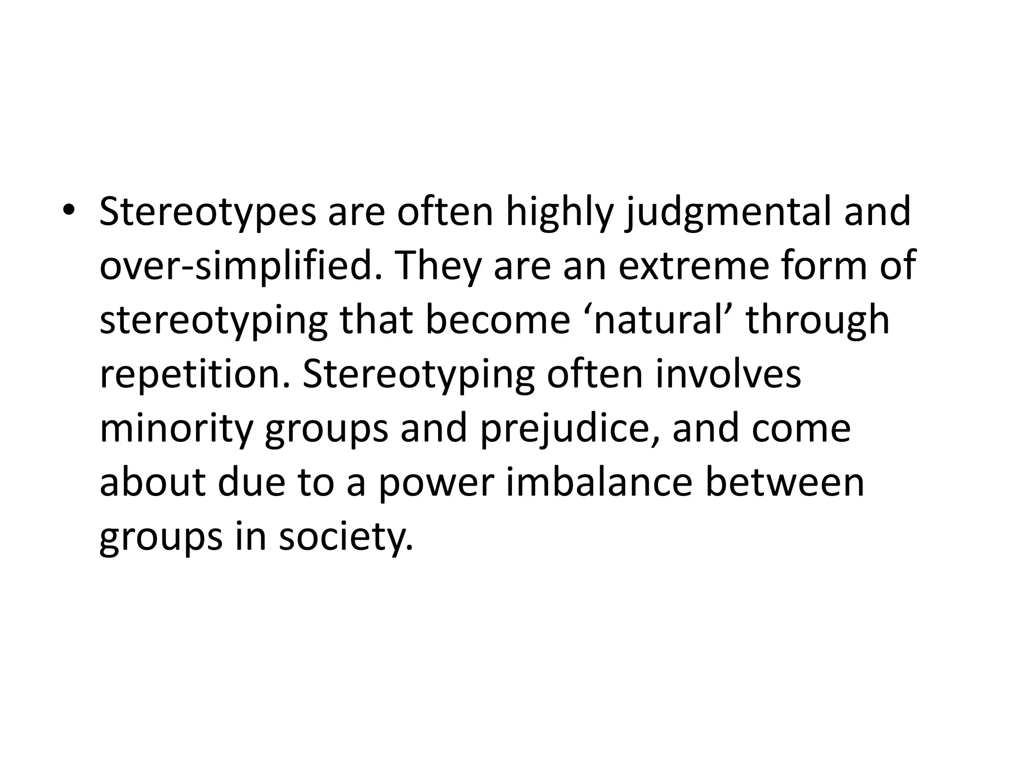 Stereotypes are often highly judgmental and over-simplified. They are an extreme form of stereotyping that become ‘natural’ through repetition. Stereotyping often involves minority groups and prejudice, and come about due to a power imbalance between groups in society.