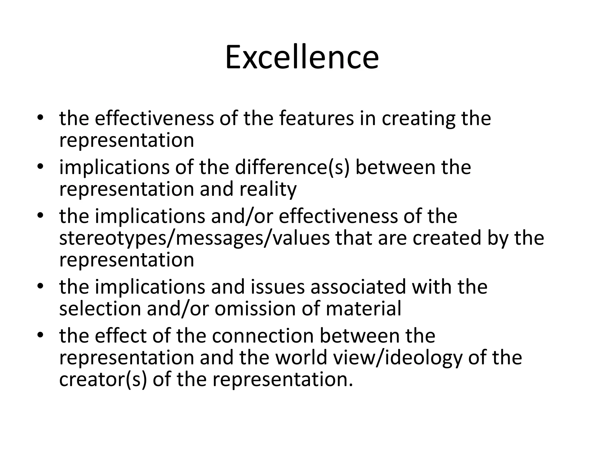 Excellencethe effectiveness of the features in creating the representationimplications of the difference(s) between the representation and realitythe implications and/or effectiveness of the stereotypes/messages/values that are created by the representation the implications and issues associated with the selection and/or omission of materialthe effect of the connection between the representation and the world view/ideology of the creator(s) of the representation.