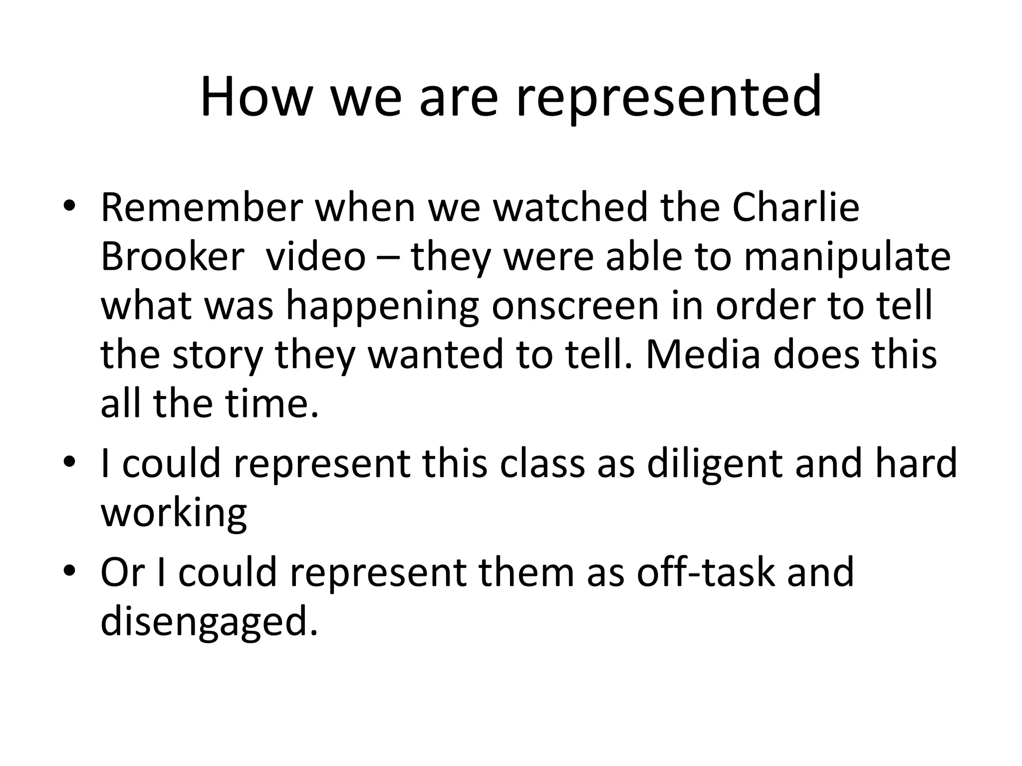 How we are representedRemember when we watched the Charlie Brooker  video – they were able to manipulate what was happening onscreen in order to tell the story they wanted to tell. Media does this all the time.I could represent this class as diligent and hard workingOr I could represent them as off-task and disengaged.