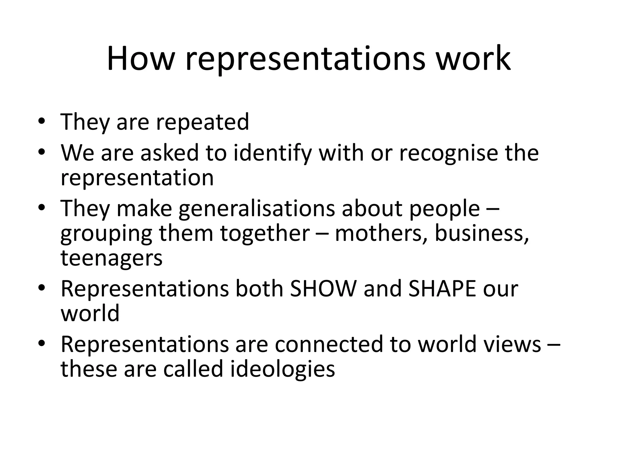 How representations work
• They are repeated
• We are asked to identify with or recognise the
  representation
• They make generalisations about people –
  grouping them together – mothers, business,
  teenagers
• Representations both SHOW and SHAPE our
  world
• Representations are connected to world views –
  these are called ideologies
 