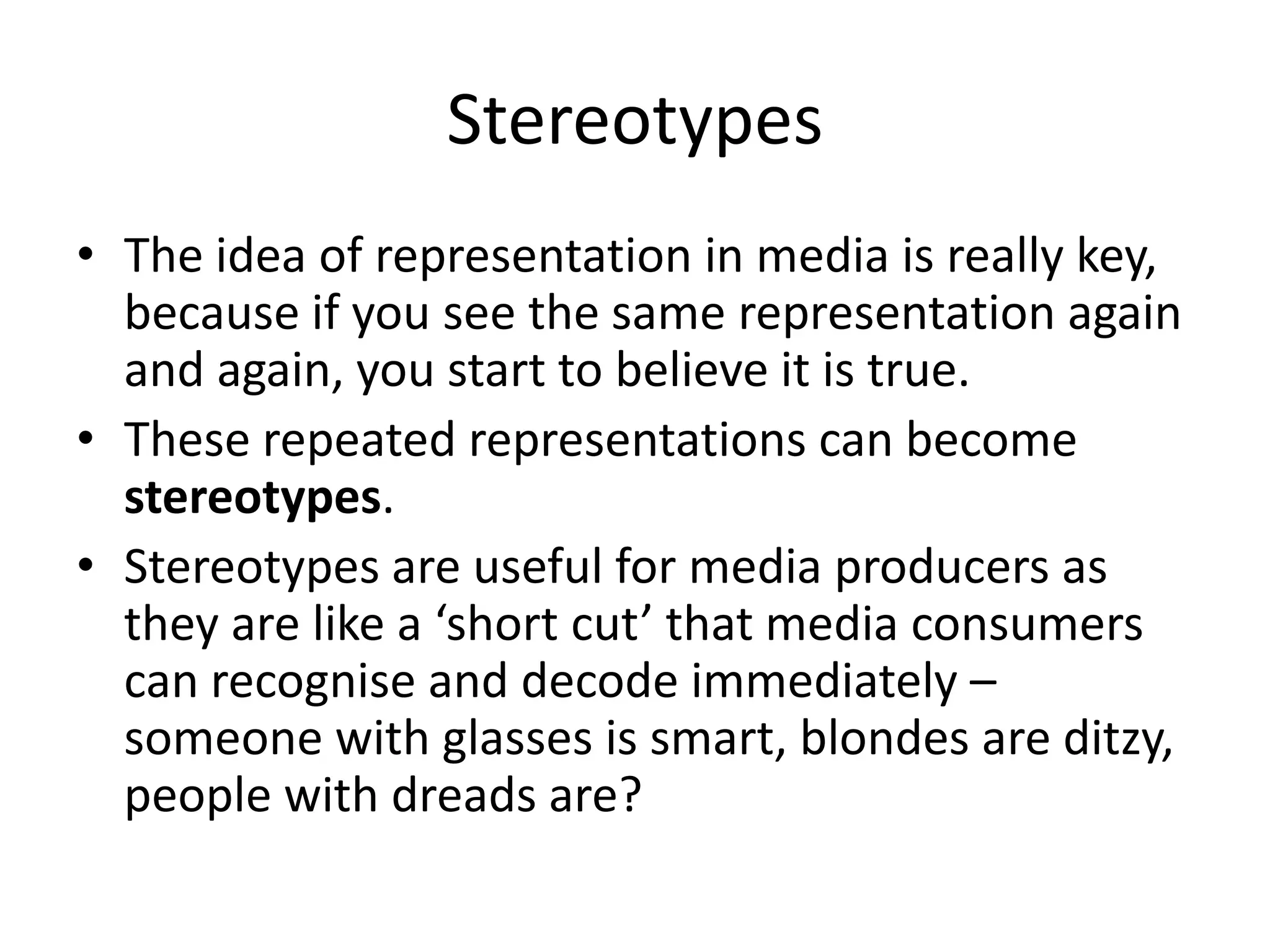Stereotypes
• The idea of representation in media is really key,
  because if you see the same representation again
  and again, you start to believe it is true.
• These repeated representations can become
  stereotypes.
• Stereotypes are useful for media producers as
  they are like a ‘short cut’ that media consumers
  can recognise and decode immediately –
  someone with glasses is smart, blondes are ditzy,
  people with dreads are?
 