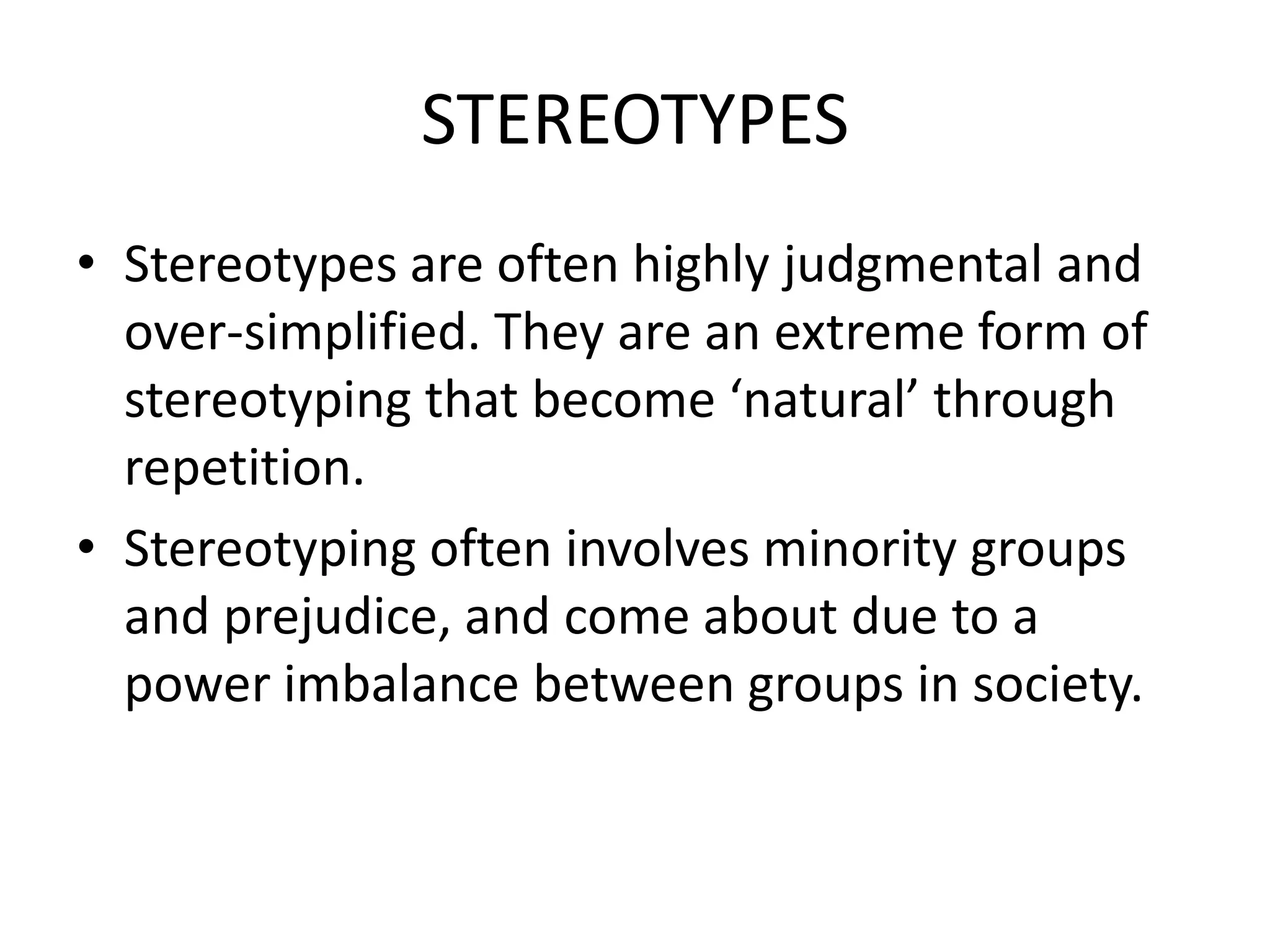 STEREOTYPES
• Stereotypes are often highly judgmental and
  over-simplified. They are an extreme form of
  stereotyping that become ‘natural’ through
  repetition.
• Stereotyping often involves minority groups
  and prejudice, and come about due to a
  power imbalance between groups in society.
 