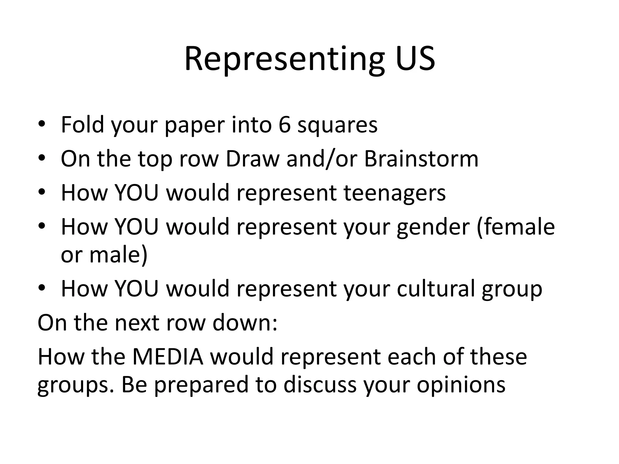 Representing US
• Fold your paper into 6 squares
• On the top row Draw and/or Brainstorm
• How YOU would represent teenagers
• How YOU would represent your gender (female
  or male)
• How YOU would represent your cultural group
On the next row down:
How the MEDIA would represent each of these
groups. Be prepared to discuss your opinions
 