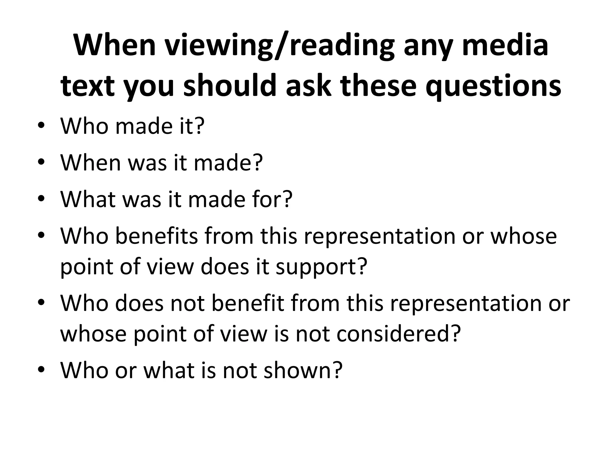 When viewing/reading any media
    text you should ask these questions
• Who made it?
• When was it made?
• What was it made for?
• Who benefits from this representation or whose
  point of view does it support?
• Who does not benefit from this representation or
  whose point of view is not considered?
• Who or what is not shown?
 