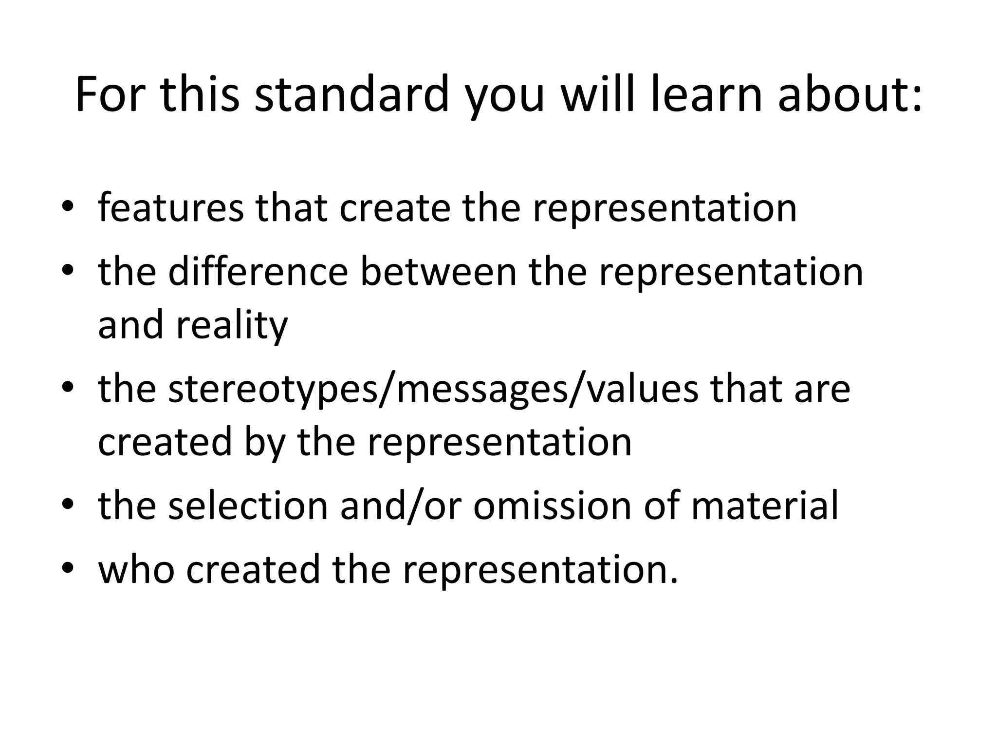 For this standard you will learn about:
• features that create the representation
• the difference between the representation
  and reality
• the stereotypes/messages/values that are
  created by the representation
• the selection and/or omission of material
• who created the representation.
 