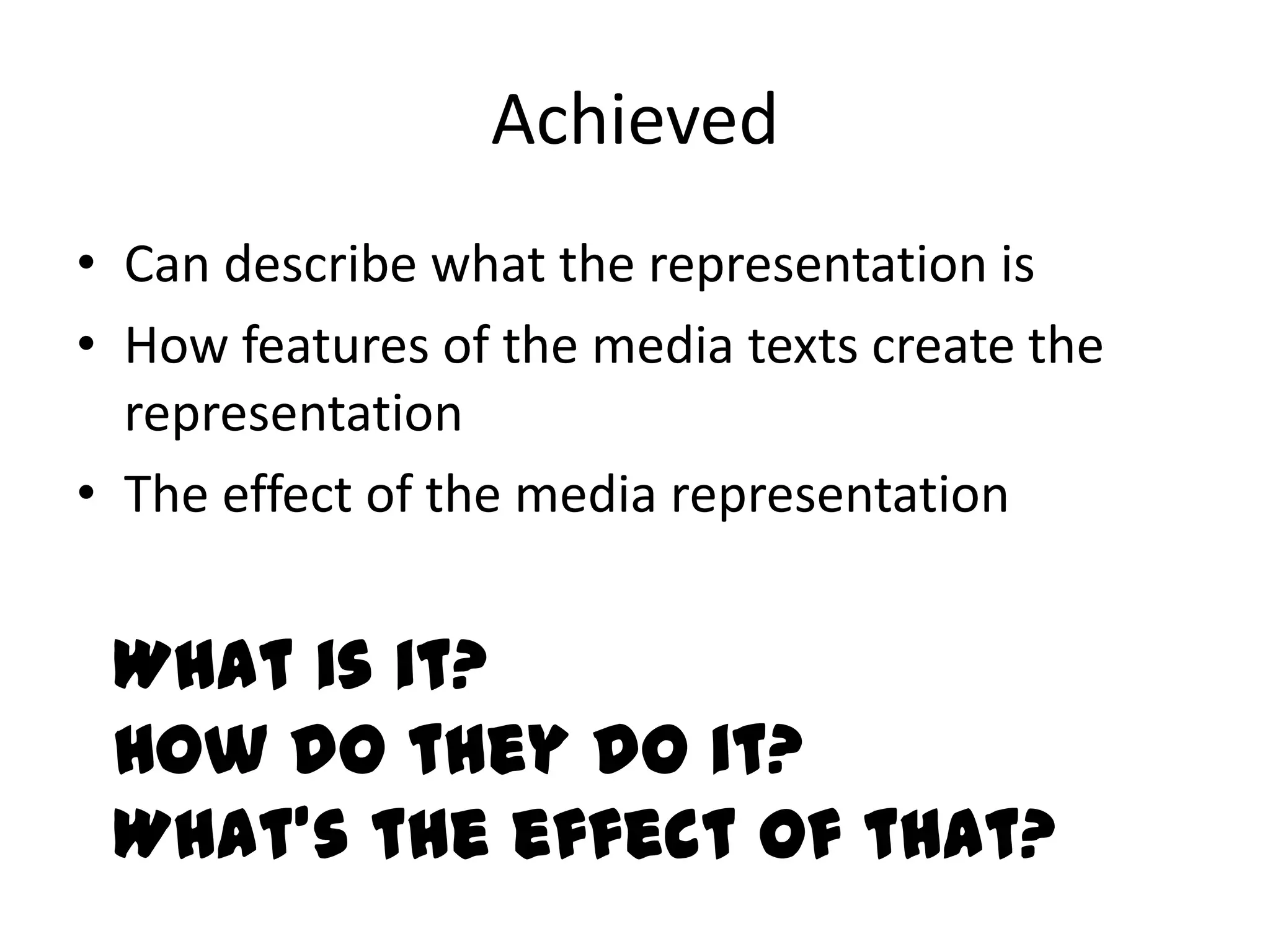 Achieved
• Can describe what the representation is
• How features of the media texts create the
  representation
• The effect of the media representation


 What is it?
 How do they do it?
 What’s the effect of that?
 