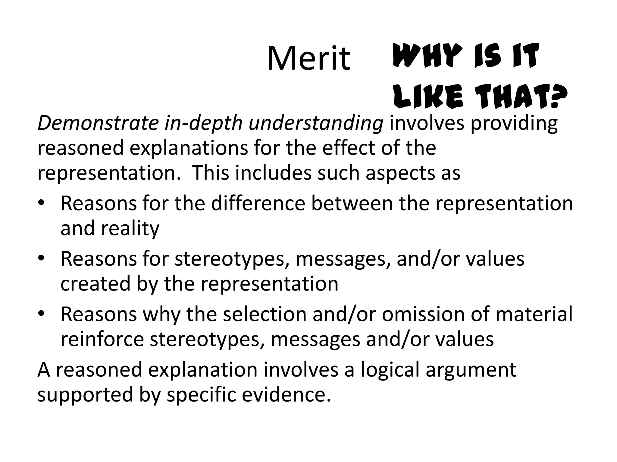 Merit        Why is it
                                    like that?
Demonstrate in-depth understanding involves providing
reasoned explanations for the effect of the
representation. This includes such aspects as
• Reasons for the difference between the representation
   and reality
• Reasons for stereotypes, messages, and/or values
   created by the representation
• Reasons why the selection and/or omission of material
   reinforce stereotypes, messages and/or values
A reasoned explanation involves a logical argument
supported by specific evidence.
 