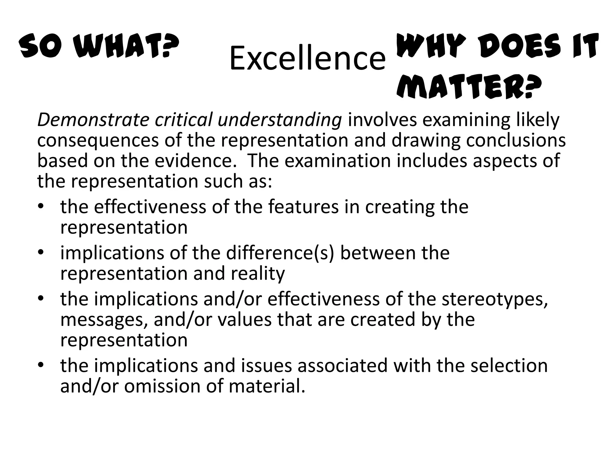 So what?             Excellence Why does it
                                matter?
Demonstrate critical understanding involves examining likely
consequences of the representation and drawing conclusions
based on the evidence. The examination includes aspects of
the representation such as:
• the effectiveness of the features in creating the
  representation
• implications of the difference(s) between the
  representation and reality
• the implications and/or effectiveness of the stereotypes,
  messages, and/or values that are created by the
  representation
• the implications and issues associated with the selection
  and/or omission of material.
 