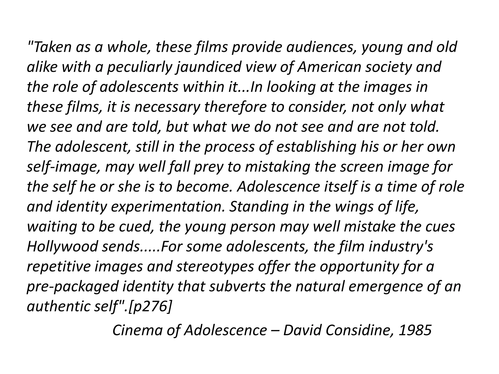"Taken as a whole, these films provide audiences, young and old
alike with a peculiarly jaundiced view of American society and
the role of adolescents within it...In looking at the images in
these films, it is necessary therefore to consider, not only what
we see and are told, but what we do not see and are not told.
The adolescent, still in the process of establishing his or her own
self-image, may well fall prey to mistaking the screen image for
the self he or she is to become. Adolescence itself is a time of role
and identity experimentation. Standing in the wings of life,
waiting to be cued, the young person may well mistake the cues
Hollywood sends.....For some adolescents, the film industry's
repetitive images and stereotypes offer the opportunity for a
pre-packaged identity that subverts the natural emergence of an
authentic self".[p276]
              Cinema of Adolescence – David Considine, 1985
 
