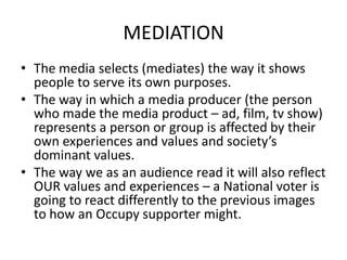 MEDIATION
• The media selects (mediates) the way it shows
  people to serve its own purposes.
• The way in which a media producer (the person
  who made the media product – ad, film, tv show)
  represents a person or group is affected by their
  own experiences and values and society’s
  dominant values.
• The way we as an audience read it will also reflect
  OUR values and experiences – a National voter is
  going to react differently to the previous images
  to how an Occupy supporter might.
 
