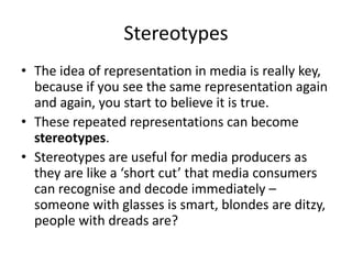 Stereotypes
• The idea of representation in media is really key,
  because if you see the same representation again
  and again, you start to believe it is true.
• These repeated representations can become
  stereotypes.
• Stereotypes are useful for media producers as
  they are like a ‘short cut’ that media consumers
  can recognise and decode immediately –
  someone with glasses is smart, blondes are ditzy,
  people with dreads are?
 