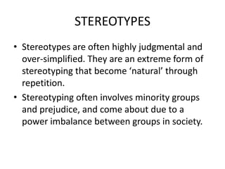 STEREOTYPES
• Stereotypes are often highly judgmental and
  over-simplified. They are an extreme form of
  stereotyping that become ‘natural’ through
  repetition.
• Stereotyping often involves minority groups
  and prejudice, and come about due to a
  power imbalance between groups in society.
 