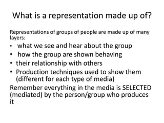 What is a representation made up of?
Representations of groups of people are made up of many
layers:
• what we see and hear about the group
• how the group are shown behaving
• their relationship with others
• Production techniques used to show them
   (different for each type of media)
Remember everything in the media is SELECTED
(mediated) by the person/group who produces
it
 