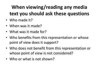 When viewing/reading any media
    text you should ask these questions
• Who made it?
• When was it made?
• What was it made for?
• Who benefits from this representation or whose
  point of view does it support?
• Who does not benefit from this representation or
  whose point of view is not considered?
• Who or what is not shown?
 